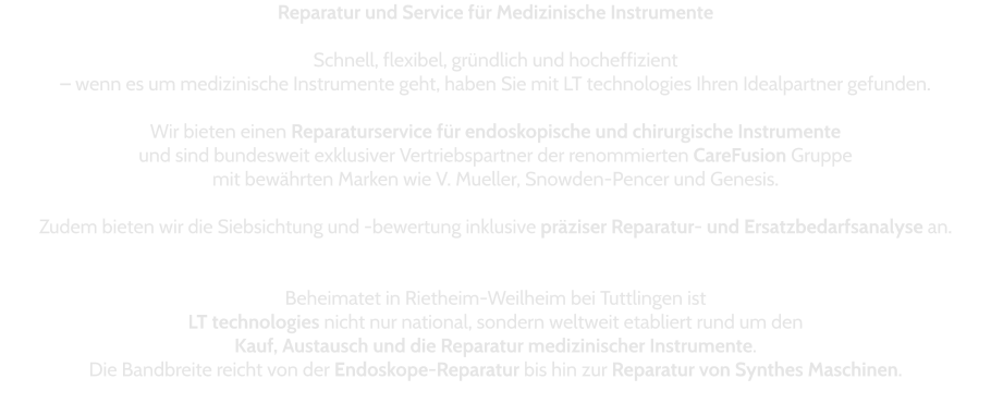 Reparatur und Service für Medizinische Instrumente  Schnell, flexibel, gründlich und hocheffizient  – wenn es um medizinische Instrumente geht, haben Sie mit LT technologies Ihren Idealpartner gefunden.   Wir bieten einen Reparaturservice für endoskopische und chirurgische Instrumente und sind bundesweit exklusiver Vertriebspartner der renommierten CareFusion Gruppe  mit bewährten Marken wie V. Mueller, Snowden-Pencer und Genesis.   Zudem bieten wir die Siebsichtung und -bewertung inklusive präziser Reparatur- und Ersatzbedarfsanalyse an.   Beheimatet in Rietheim-Weilheim bei Tuttlingen ist  LT technologies nicht nur national, sondern weltweit etabliert rund um den  Kauf, Austausch und die Reparatur medizinischer Instrumente.  Die Bandbreite reicht von der Endoskope-Reparatur bis hin zur Reparatur von Synthes Maschinen.