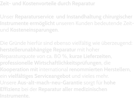 Zeit- und Kostenvorteile durch Reparatur  Unser Reparaturservice  und Instandhaltung chirurgischer Instrumente ermöglicht unseren Kunden bedeutende Zeit- und Kosteneinsparungen.   Die Gründe hierfür sind ebenso vielfältig wie überzeugend: herstellerunabhängige Reparatur mit hoher Reparaturquote von ca. 80 %, kurze Lieferzeiten, professionelle Wirtschaftlichkeitsprüfungen, die Kooperation mit international renommierten Herstellern, ein vielfältiges Serviceangebot und vieles mehr.  Unsere Aus-alt-mach-neu-Garantie sorgt für hohe Effizienz bei der Reparatur aller medizinischen Instrumente.