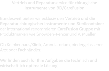Vertrieb und Reparaturservice für chirurgische Instrumente von BD/CareFusion  Bundesweit bieten wir exklusiv den Vertrieb und die Reparatur chirurgischer Instrumente und Sterilcontainer der international renommieren CareFusion Gruppe mit Produktmarken wie Snowden-Pencer und V. Mueller.  Ob Krankenhaus/Klinik, Ambulatorium, niedergelassener Arzt oder Fachhändler.   Wir finden auch für Ihre Aufgaben die technisch und wirtschaftlich optimale Lösung!