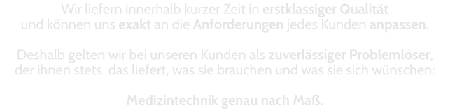 Wir liefern innerhalb kurzer Zeit in erstklassiger Qualität  und können uns exakt an die Anforderungen jedes Kunden anpassen.  Deshalb gelten wir bei unseren Kunden als zuverlässiger Problemlöser,  der ihnen stets  das liefert, was sie brauchen und was sie sich wünschen:   Medizintechnik genau nach Maß.