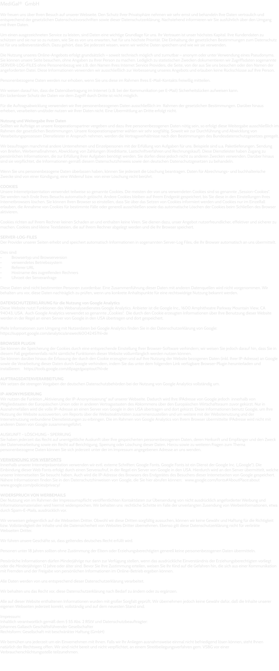 MediGald  GmbH  Wir freuen uns über Ihren Besuch auf unserer Webseite. Den Schutz Ihrer Privatsphäre nehmen wir sehr ernst und behandeln Ihre Daten vertraulich und entsprechend der gesetzlichen Datenschutzvorschriften sowie dieser Datenschutzerklärung. Nachstehend informieren wir Sie ausführlich über den Umgang  mit Ihren Daten.  Um einen ausgezeichneten Service zu leisten, sind Daten eine wichtige Grundlage für uns. Ihr Vertrauen ist unser höchstes Kapital. Ihre Kundendaten zu schützen und sie nur so zu nutzen, wie Sie es von uns erwarten, hat für uns höchste Priorität. Die Einhaltung der gesetzlichen Bestimmungen zum Datenschutz ist für uns selbstverständlich. Dazu gehört, dass Sie jederzeit wissen, wann wir welche Daten speichern und wie wir sie verwenden.  Die Nutzung unseres Online-Angebots erfolgt grundsätzlich – soweit technisch möglich und zumutbar – anonym oder unter Verwendung eines Pseudonyms. Sie können unsere Seite besuchen, ohne Angaben zu Ihrer Person zu machen. Lediglich zu statistischen Zwecken dokumentieren wir Zugriffsdaten sogenannte SERVER-LOG-FILES ohne Personenbezug wie z.B. den Namen Ihres Internet Service Providers, die Seite, von der aus Sie uns besuchen oder den Namen der angeforderten Datei. Diese Informationen verwenden wir ausschließlich zur Verbesserung unseres Angebots und erlauben keine Rückschlüsse auf Ihre Person.  Personenbezogene Daten werden nur erhoben, wenn Sie uns diese im Rahmen Ihres E-Mail-Kontakts freiwillig mitteilen.   Wir weisen darauf hin, dass die Datenübertragung im Internet (z.B. bei der Kommunikation per E-Mail) Sicherheitslücken aufweisen kann.  Ein lückenloser Schutz der Daten vor dem Zugriff durch Dritte ist nicht möglich.  Für die Auftragsabwicklung verwenden wir Ihre personenbezogenen Daten ausschließlich im  Rahmen der gesetzlichen Bestimmungen. Darüber hinaus erheben, verarbeiten und/oder nutzen wir Ihrer Daten nicht. Eine Übermittlung an Dritte erfolgt nicht.   Nutzung und Weitergabe Ihrer Daten Sollten wir Aufträge an unsere Kooperationspartner vergeben und dazu Ihre personenbezogenen Daten nötig sein, so erfolgt diese Weitergabe ausschließlich im Rahmen der gesetzlichen Bestimmungen. Unsere Kooperationspartner wählen wir sehr sorgfältig. Soweit wir zur Durchführung und Abwicklung von Verarbeitungsprozessen Dienstleister in Anspruch nehmen, werden die Vertragsverhältnisse nach den Bestimmungen des Bundesdatenschutzgesetzes geregelt.  Wir beauftragen manchmal andere Unternehmen und Einzelpersonen mit der Erfüllung von Aufgaben für uns. Beispiele sind u.a. Paketlieferungen, Sendung von Briefen, Werbemaßnahmen, Abwicklung von Zahlungen (Kreditkarte, Lastschriftverfahren und Rechnungskauf). Diese Dienstleister haben Zugang zu persönlichen Informationen, die zur Erfüllung ihrer Aufgaben benötigt werden. Sie dürfen diese jedoch nicht zu anderen Zwecken verwenden. Darüber hinaus sind sie verpflichtet, die Informationen gemäß diesem Datenschutzhinweis sowie den deutschen Datenschutzgesetzen zu behandeln.  Wenn Sie uns personenbezogene Daten überlassen haben, können Sie jederzeit die Löschung beantragen. Daten für Abrechnungs- und buchhalterische Zwecke sind von einer Kündigung, eine Widerruf bzw. von einer Löschung nicht berührt.  COOKIES Unsere Internetpräsentation verwendet teilweise so genannte Cookies. Die meisten der von uns verwendeten Cookies sind so genannte „Session-Cookies“.  Sie werden nach Ende Ihres Besuchs automatisch gelöscht. Andere Cookies bleiben auf Ihrem Endgerät gespeichert, bis Sie diese in den Einstellungen Ihres Internetbrowsers löschen. Sie können Ihren Browser so einstellen, dass Sie über das Setzen von Cookies informiert werden und Cookies nur im Einzelfall erlauben, die Annahme von Cookies für bestimmte Fälle oder generell ausschließen sowie das automatische Löschen der Cookies beim Schließen des Browser aktivieren.   Cookies richten auf Ihrem Rechner keinen Schaden an und enthalten keine Viren. Sie dienen dazu, unser Angebot nutzerfreundlicher, effektiver und sicherer zu machen. Cookies sind kleine Textdateien, die auf Ihrem Rechner abgelegt werden und die Ihr Browser speichert.  SERVER-LOG-FILES Der Provider unserer Seiten erhebt und speichert automatisch Informationen in sogenannten Server-Log Files, die Ihr Browser automatisch an uns übermittelt.   Dies sind: •	Browsertyp und Browserversion •	verwendetes Betriebssystem •	Referrer URL •	Hostname des zugreifenden Rechners •	Uhrzeit der Serveranfrage  Diese Daten sind nicht bestimmten Personen zuordenbar. Eine Zusammenführung dieser Daten mit anderen Datenquellen wird nicht vorgenommen. Wir behalten uns vor, diese Daten nachträglich zu prüfen, wenn uns konkrete Anhaltspunkte für eine rechtswidrige Nutzung bekannt werden.  DATENSCHUTZERKLÄRUNG für die Nutzung von Google Analytics Diese Website nutzt Funktionen des Webanalysedienstes Google Analytics. Anbieter ist die Google Inc., 1600 Amphitheatre Parkway Mountain View, CA 94043, USA.  Auch Google Analytics verwendet so genannte „Cookies“.  Die durch den Cookie erzeugten Informationen über Ihre Benutzung dieser Website werden in der Regel an einen Server von Google in den USA übertragen und dort gespeichert.  Mehr Informationen zum Umgang mit Nutzerdaten bei Google Analytics finden Sie in der Datenschutzerklärung von Google:  https://support.google.com/analytics/answer/6004245?hl=de  BROWSER PLUGIN Sie können die Speicherung der Cookies durch eine entsprechende Einstellung Ihrer Browser-Software verhindern; wir weisen Sie jedoch darauf hin, dass Sie in diesem Fall gegebenenfalls nicht sämtliche Funktionen dieser Website vollumfänglich werden nutzen können.  Sie können darüber hinaus die Erfassung der durch den Cookie erzeugten und auf Ihre Nutzung der Website bezogenen Daten (inkl. Ihrer IP-Adresse) an Google sowie die Verarbeitung dieser Daten durch Google verhindern, indem Sie das unter dem folgenden Link verfügbare Browser-Plugin herunterladen und installieren:    https://tools.google.com/dlpage/gaoptout?hl=de  AUFTRAGSDATENVERARBEITUNG Wir setzen die strengen Vorgaben der deutschen Datenschutzbehörden bei der Nutzung von Google Analytics vollständig um.  IP-ANONYMISIERUNG Wir nutzen die Funktion „Aktivierung der IP-Anonymisierung“ auf unserer Webseite. Dadurch wird Ihre IPAdresse von Google jedoch  innerhalb von Mitgliedstaaten der Europäischen Union oder in anderen Vertragsstaaten des Abkommens über den Europäischen Wirtschaftsraum zuvor gekürzt. Nur in Ausnahmefällen wird die volle IP-Adresse an einen Server von Google in den USA übertragen und dort gekürzt. Diese Informationen benutz Google, um Ihre Nutzung der Website auszuwerten, um Reports über die Websiteaktivitäten zusammenzustellen und um weitere mit der Websitenutzung und der Internetnutzung verbundene Dienstleistungen zu erbringen. Die im Rahmen von Google Analytics von Ihrem Browser übermittelte IPAdresse wird nicht mit anderen Daten von Google zusammengeführt.  AUSKUNFT - LÖSCHUNG - SPERRUNG Sie haben jederzeit das Recht auf unentgeltliche Auskunft über Ihre gespeicherten personenbezogenen Daten, deren Herkunft und Empfänger und den Zweck der Datenverarbeitung sowie ein Recht auf Berichtigung, Sperrung oder Löschung dieser Daten. Hierzu sowie zu weiteren Fragen zum Thema personenbezogene Daten können Sie sich jederzeit unter der im Impressum angegebenen Adresse an uns wenden.  VERWENDUNG VON WEBFONTS  Innerhalb unserer Internetpräsentation verwenden wir evtl. externe Schriften: Google Fonts. Google Fonts ist ein Dienst der Google Inc. („Google“). Die Einbindung dieser Web Fonts erfolgt durch einen Serveraufruf, in der Regel ein Server von Google in den USA. Hierdurch wird an den Server übermittelt, welche unserer Internetseiten Sie besucht haben. Auch wird die IP-Adresse des Browsers des Endgerätes des Besuchers dieser Internetseiten von Google gespeichert. Nähere Informationen finden Sie in den Datenschutzhinweisen von Google, die Sie hier abrufen können:   www.google.com/fonts#AboutPlace:about            www.google.com/policies/privacy/  WIDERSPRUCH VON WERBEMAILS Der Nutzung von im Rahmen der Impressumspflicht veröffentlichten Kontaktdaten zur Übersendung von nicht ausdrücklich angeforderter Werbung und Informationsmaterialien wird hiermit widersprochen. Wir behalten uns  rechtliche Schritte im Falle der unverlangten Zusendung von Werbeinformationen, etwa durch Spam-E-Mails, ausdrücklich vor.  Wir verweisen gelegentlich auf die Webseiten Dritter. Obwohl wir diese Dritten sorgfältig aussuchen, können wir keine Gewähr und Haftung für die Richtigkeit bzw. Vollständigkeit der Inhalte und die Datensicherheit von Websites Dritter übernehmen. Ebenso gilt diese Datenschutzerklärung nicht für verlinkte Webseiten Dritter.  Wir führen unsere Geschäfte so, dass geltendes deutsches Recht erfüllt wird.   Personen unter 18 Jahren sollten ohne Zustimmung der Eltern oder Erziehungsberechtigten generell keine personenbezogenen Daten übermitteln.  Persönliche Informationen dürfen Minderjährige nur dann zur Verfügung stellen, wenn das ausdrückliche Einverständnis der Erziehungsberechtigten vorliegt oder die Minderjährigen 12 Jahre oder älter sind. Bevor Sie Ihre Zustimmung erteilen, weisen Sie Ihr Kind auf die Gefahren hin, die sich aus einer Kommunikation mit Fremden und der Freigabe von persönlichen Informationen im Online-Betrieb ergeben können.  Alle Daten werden von uns entsprechend dieser Datenschutzerklärung verarbeitet.   Wir behalten uns das Recht vor, diese Datenschutzerklärung nach Bedarf zu ändern oder zu ergänzen.   Alle auf dieser Website enthaltenen Informationen wurden mit großer Sorgfalt geprüft. Wir übernehmen jedoch keine Gewähr dafür, daß die Inhalte unserer eigenen Webseiten jederzeit korrekt, vollständig und auf dem neuesten Stand sind.  Impressum: Inhaltlich verantwortlich gemäß dem § 55 Abs. 2 RStV und Datenschutzbeauftragter:   Johannes Gallasch Geschäftsführender Gesellschafter Rechtsform: Gesellschaft mit beschränkter Haftung (GmbH)  Wir bemühen uns jederzeit um ein Einvernehmen mit Ihnen. Falls wir Ihr Anliegen ausnahmsweise einmal nicht befriedigend lösen können, steht Ihnen natürlich der Rechtsweg offen. Wir sind nicht bereit und nicht verpflichtet, an einem Streitbeilegungsverfahren gem. VSBG vor einer Verbraucherschlichtungsstelle teilzunehmen.