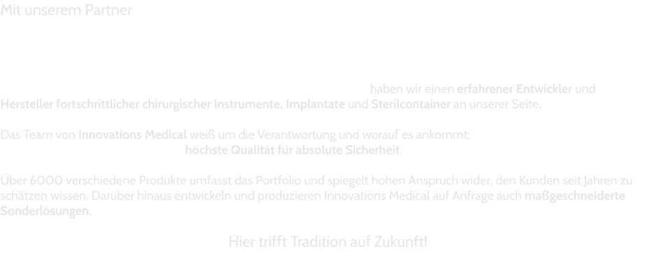 Mit unserem Partner      								haben wir einen erfahrener Entwickler und  Hersteller fortschrittlicher chirurgischer Instrumente, Implantate und Sterilcontainer an unserer Seite.  Das Team von Innovations Medical weiß um die Verantwortung und worauf es ankommt: höchste Qualität für absolute Sicherheit.  Über 6000 verschiedene Produkte umfasst das Portfolio und spiegelt hohen Anspruch wider, den Kunden seit Jahren zu schätzen wissen. Darüber hinaus entwickeln und produzieren Innovations Medical auf Anfrage auch maßgeschneiderte Sonderlösungen.  Hier trifft Tradition auf Zukunft!