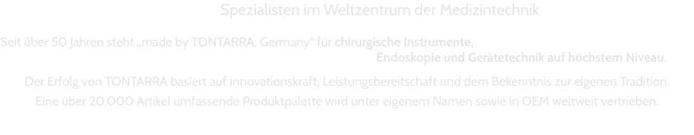 Spezialisten im Weltzentrum der Medizintechnik  Seit über 50 Jahren steht „made by TONTARRA, Germany“ für chirurgische Instrumente,  Endoskopie und Gerätetechnik auf höchstem Niveau.   Der Erfolg von TONTARRA basiert auf Innovationskraft, Leistungsbereitschaft und dem Bekenntnis zur eigenen Tradition.   Eine über 20.000 Artikel umfassende Produktpalette wird unter eigenem Namen sowie in OEM weltweit vertrieben.