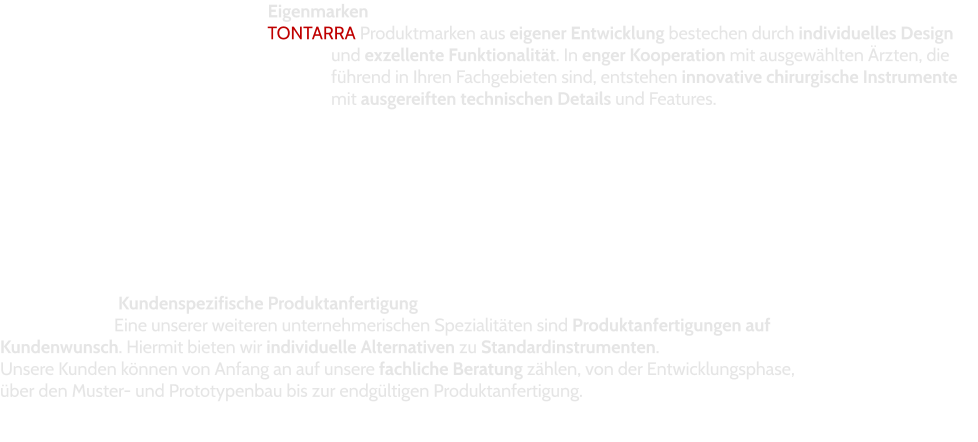 Eigenmarken TONTARRA Produktmarken aus eigener Entwicklung bestechen durch individuelles Design und exzellente Funktionalität. In enger Kooperation mit ausgewählten Ärzten, die führend in Ihren Fachgebieten sind, entstehen innovative chirurgische Instrumente mit ausgereiften technischen Details und Features.  Kundenspezifische Produktanfertigung Eine unserer weiteren unternehmerischen Spezialitäten sind Produktanfertigungen auf Kundenwunsch. Hiermit bieten wir individuelle Alternativen zu Standardinstrumenten.  Unsere Kunden können von Anfang an auf unsere fachliche Beratung zählen, von der Entwicklungsphase, über den Muster- und Prototypenbau bis zur endgültigen Produktanfertigung.