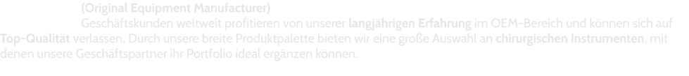 (Original Equipment Manufacturer) Geschäftskunden weltweit profitieren von unserer langjährigen Erfahrung im OEM-Bereich und können sich auf Top-Qualität verlassen. Durch unsere breite Produktpalette bieten wir eine große Auswahl an chirurgischen Instrumenten, mit denen unsere Geschäftspartner ihr Portfolio ideal ergänzen können.
